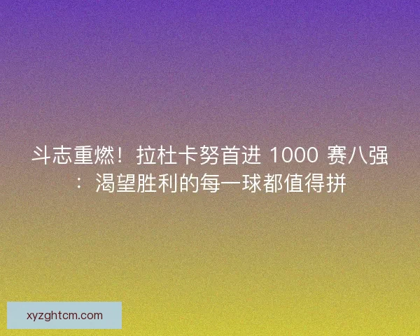 斗志重燃！拉杜卡努首进 1000 赛八强：渴望胜利的每一球都值得拼