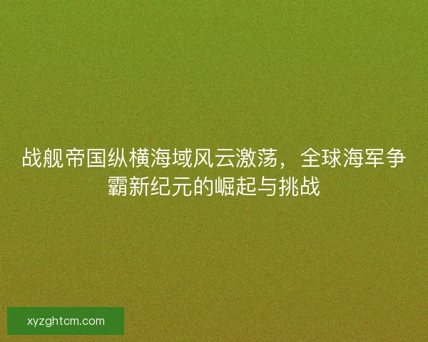 战舰帝国纵横海域风云激荡，全球海军争霸新纪元的崛起与挑战