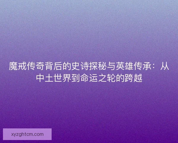 魔戒传奇背后的史诗探秘与英雄传承：从中土世界到命运之轮的跨越