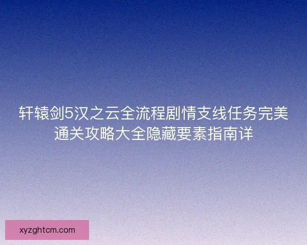 轩辕剑5汉之云全流程剧情支线任务完美通关攻略大全隐藏要素指南详