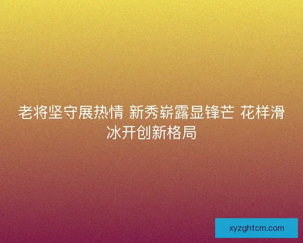 老将坚守展热情 新秀崭露显锋芒 花样滑冰开创新格局
