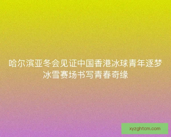 哈尔滨亚冬会见证中国香港冰球青年逐梦冰雪赛场书写青春奇缘