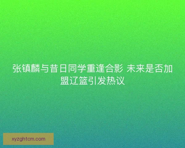 张镇麟与昔日同学重逢合影 未来是否加盟辽篮引发热议