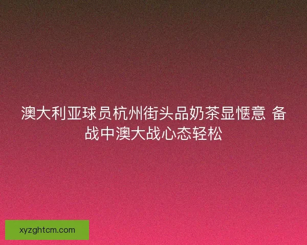 澳大利亚球员杭州街头品奶茶显惬意 备战中澳大战心态轻松