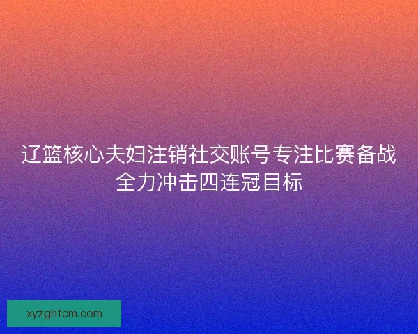 辽篮核心夫妇注销社交账号专注比赛备战全力冲击四连冠目标