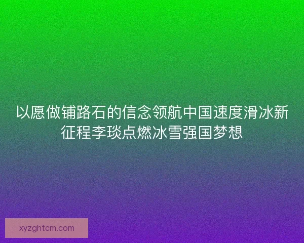 以愿做铺路石的信念领航中国速度滑冰新征程李琰点燃冰雪强国梦想