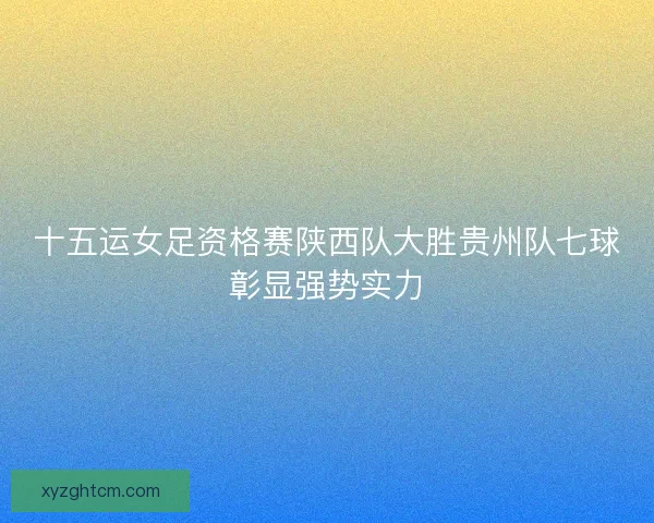 十五运女足资格赛陕西队大胜贵州队七球彰显强势实力
