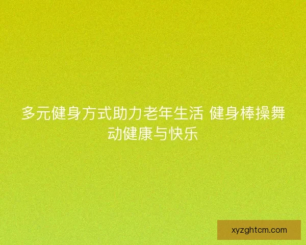 多元健身方式助力老年生活 健身棒操舞动健康与快乐