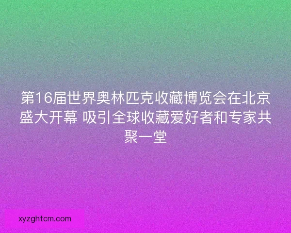 第16届世界奥林匹克收藏博览会在北京盛大开幕 吸引全球收藏爱好者和专家共聚一堂