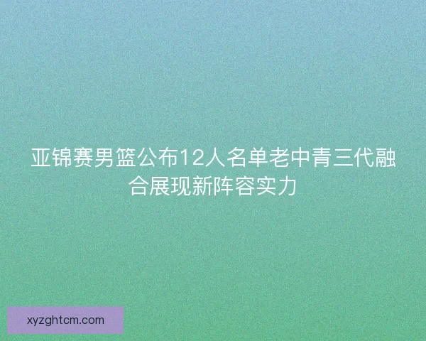 亚锦赛男篮公布12人名单老中青三代融合展现新阵容实力