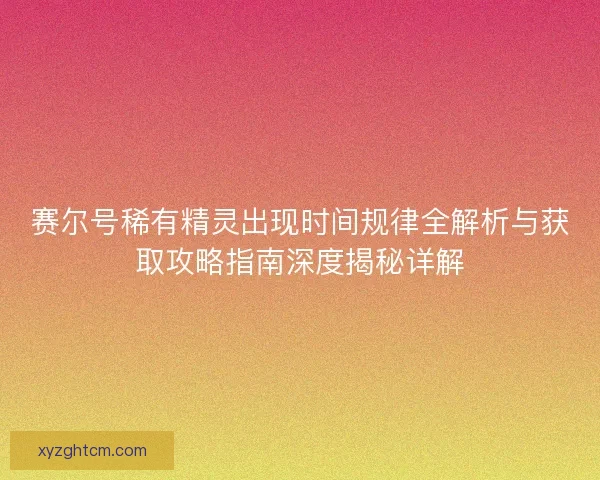 赛尔号稀有精灵出现时间规律全解析与获取攻略指南深度揭秘详解
