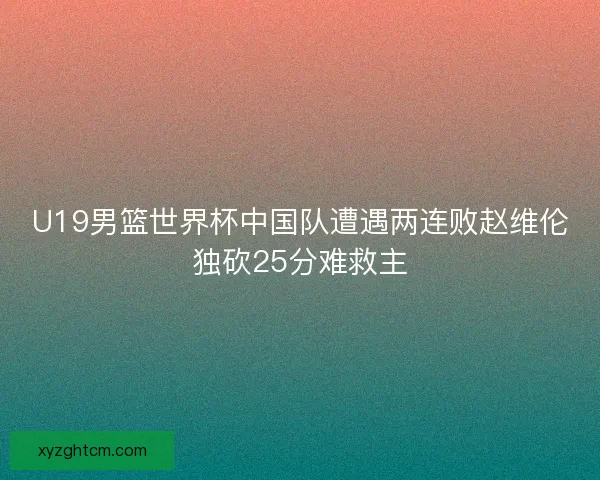 U19男篮世界杯中国队遭遇两连败赵维伦独砍25分难救主