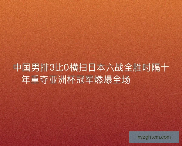 中国男排3比0横扫日本六战全胜时隔十年重夺亚洲杯冠军燃爆全场 🏐🇨🇳
