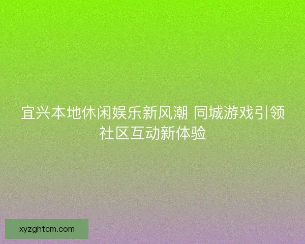 宜兴本地休闲娱乐新风潮 同城游戏引领社区互动新体验