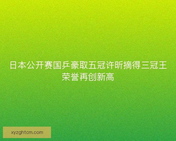 日本公开赛国乒豪取五冠许昕摘得三冠王荣誉再创新高
