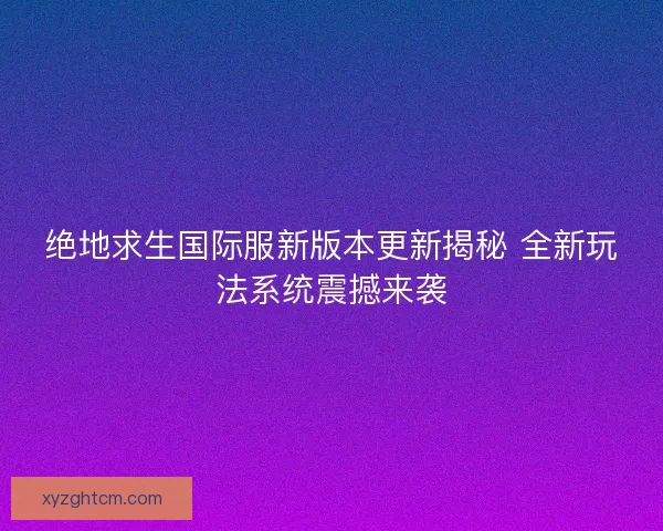 绝地求生国际服新版本更新揭秘 全新玩法系统震撼来袭