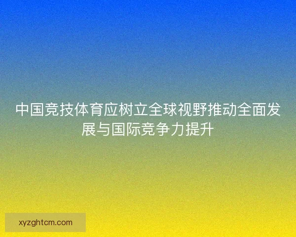 中国竞技体育应树立全球视野推动全面发展与国际竞争力提升
