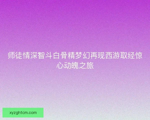 师徒情深智斗白骨精梦幻再现西游取经惊心动魄之旅