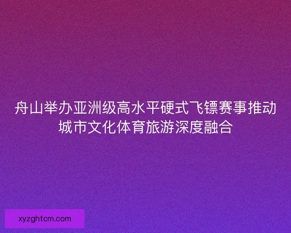 舟山举办亚洲级高水平硬式飞镖赛事推动城市文化体育旅游深度融合