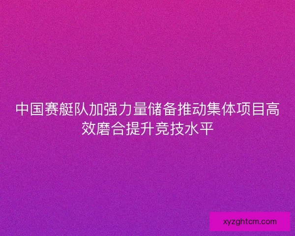 中国赛艇队加强力量储备推动集体项目高效磨合提升竞技水平