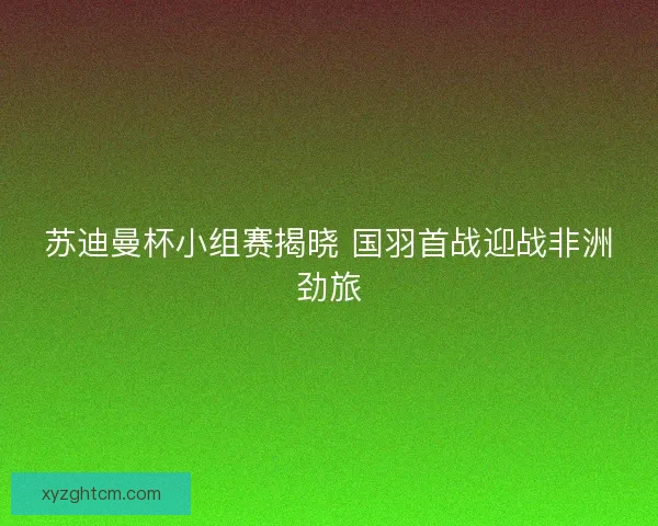 苏迪曼杯小组赛揭晓 国羽首战迎战非洲劲旅