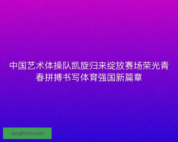 中国艺术体操队凯旋归来绽放赛场荣光青春拼搏书写体育强国新篇章