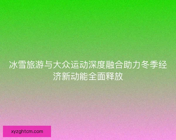 冰雪旅游与大众运动深度融合助力冬季经济新动能全面释放 冰雪旅游与大众运动深度融合助力冬季经济新动能全面释放