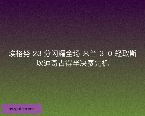 埃格努 23 分闪耀全场 米兰 3-0 轻取斯坎迪奇占得半决赛先机