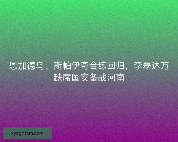 恩加德乌、斯帕伊奇合练回归，李磊达万缺席国安备战河南