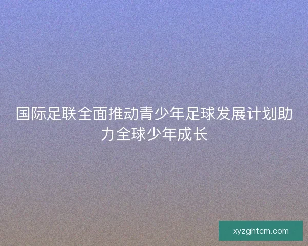 国际足联全面推动青少年足球发展计划助力全球少年成长